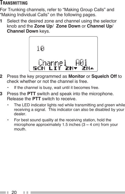 20trAnSmittingFor Trunking channels, refer to “Making Group Calls” and “Making Individual Calls” on the following pages.1  Select the desired zone and channel using the selector knob and the Zone Up/  Zone Down or Channel Up/ Channel Down keys.2  Press the key programmed as Monitor or Squelch Off to check whether or not the channel is free.•  If the channel is busy, wait until it becomes free.3  Press the PTT switch and speak into the microphone.  Release the PTT switch to receive.•  The LED indicator lights red while transmitting and green while receiving a signal.  This indicator can also be disabled by your dealer.•  For best sound quality at the receiving station, hold the microphone approximately 1.5 inches (3 ~ 4 cm) from your mouth.