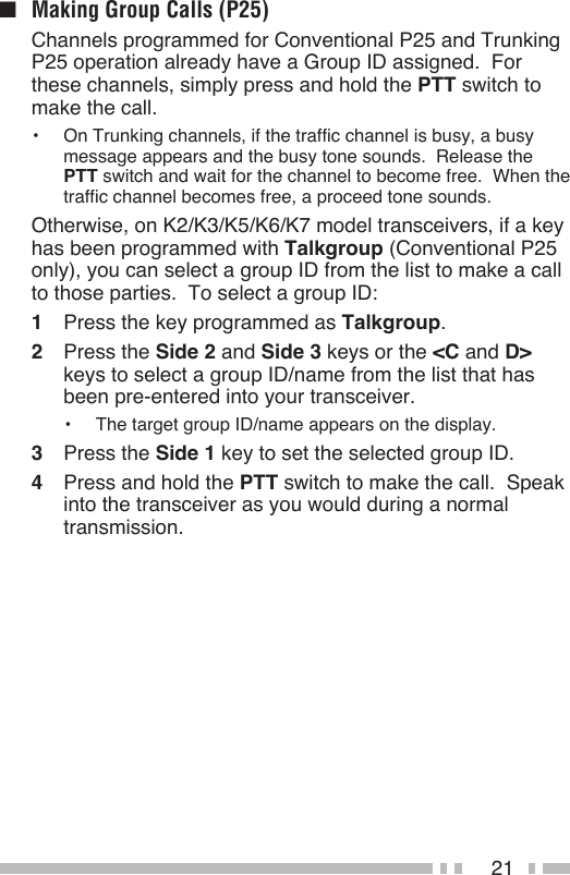 21■  Making Group Calls (P25)  Channels programmed for Conventional P25 and Trunking P25 operation already have a Group ID assigned.  For these channels, simply press and hold the PTT switch to make the call.•  On Trunking channels, if the traffic channel is busy, a busy message appears and the busy tone sounds.  Release the PTT switch and wait for the channel to become free.  When the traffic channel becomes free, a proceed tone sounds.  Otherwise, on K2/K3/K5/K6/K7 model transceivers, if a key has been programmed with Talkgroup (Conventional P25 only), you can select a group ID from the list to make a call to those parties.  To select a group ID:1  Press the key programmed as Talkgroup.2  Press the Side 2 and Side 3 keys or the &lt;C and D&gt; keys to select a group ID/name from the list that has been pre-entered into your transceiver.•  The target group ID/name appears on the display.3  Press the Side 1 key to set the selected group ID.4  Press and hold the PTT switch to make the call.  Speak into the transceiver as you would during a normal transmission.