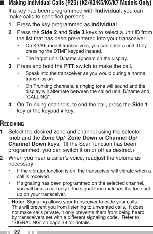22■  Making Individual Calls (P25) (K2/K3/K5/K6/K7 Models Only)  If a key has been programmed with Individual, you can make calls to specified persons.1  Press the key programmed as Individual.2  Press the Side 2 and Side 3 keys to select a unit ID from the list that has been pre-entered into your transceiver.•  On K3/K6 model transceivers, you can enter a unit ID by pressing the DTMF keypad instead.•  The target unit ID/name appears on the display.3  Press and hold the PTT switch to make the call.•  Speak into the transceiver as you would during a normal transmission.•  On Trunking channels, a ringing tone will sound and the display will alternate between the called unit ID/name and “CALLING”.4 On Trunking channels, to end the call, press the Side 1 key or the keypad # key.receiving1  Select the desired zone and channel using the selector knob and the Zone Up/  Zone Down or Channel Up/ Channel Down keys.  (If the Scan function has been programmed, you can switch it on or off as desired.)2  When you hear a caller’s voice, readjust the volume as necessary.•  If the vibrator function is on, the transceiver will vibrate when a call is received.•  If signaling has been programmed on the selected channel, you will hear a call only if the signal tone matches the tone set up on your transceiver.Note:  Signaling allows your transceiver to code your calls.  This will prevent you from listening to unwanted calls.  It does not make calls private, it only prevents them from being heard by transceivers set with a different signaling code.  Refer to “SIGNALING” on page 39 for details. 