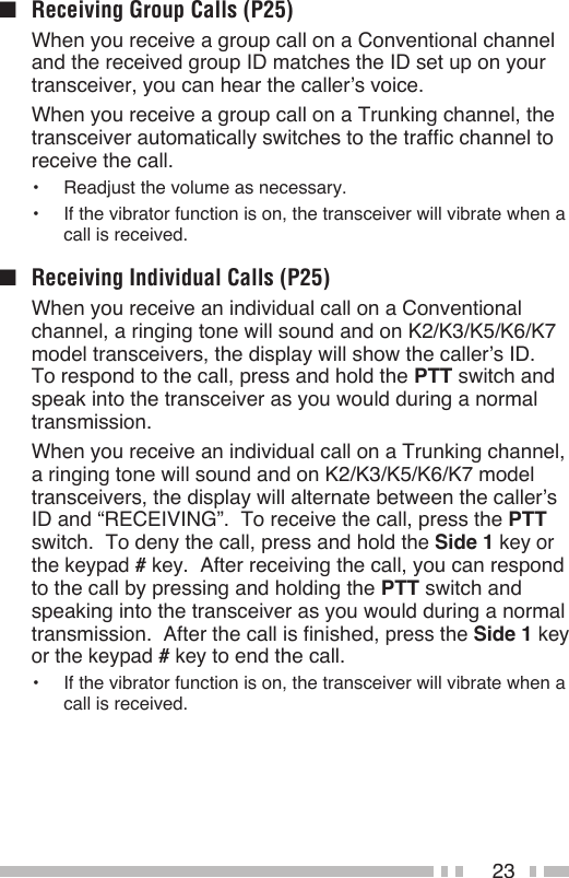23■  Receiving Group Calls (P25)  When you receive a group call on a Conventional channel and the received group ID matches the ID set up on your transceiver, you can hear the caller’s voice.  When you receive a group call on a Trunking channel, the transceiver automatically switches to the traffic channel to receive the call.•  Readjust the volume as necessary.•  If the vibrator function is on, the transceiver will vibrate when a call is received.■  Receiving Individual Calls (P25)  When you receive an individual call on a Conventional channel, a ringing tone will sound and on K2/K3/K5/K6/K7 model transceivers, the display will show the caller’s ID.  To respond to the call, press and hold the PTT switch and speak into the transceiver as you would during a normal transmission.  When you receive an individual call on a Trunking channel, a ringing tone will sound and on K2/K3/K5/K6/K7 model transceivers, the display will alternate between the caller’s ID and “RECEIVING”.  To receive the call, press the PTT switch.  To deny the call, press and hold the Side 1 key or the keypad # key.  After receiving the call, you can respond to the call by pressing and holding the PTT switch and speaking into the transceiver as you would during a normal transmission.  After the call is finished, press the Side 1 key or the keypad # key to end the call.•  If the vibrator function is on, the transceiver will vibrate when a call is received.