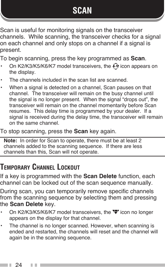 24SCANScan is useful for monitoring signals on the transceiver channels.  While scanning, the transceiver checks for a signal on each channel and only stops on a channel if a signal is present.To begin scanning, press the key programmed as Scan.•  On K2/K3/K5/K6/K7 model transceivers, the   icon appears on the display.•  The channels included in the scan list are scanned.•  When a signal is detected on a channel, Scan pauses on that channel.  The transceiver will remain on the busy channel until the signal is no longer present.  When the signal “drops out”, the transceiver will remain on the channel momentarily before Scan resumes.  This delay time is programmed by your dealer.  If a signal is received during the delay time, the transceiver will remain on the same channel.To stop scanning, press the Scan key again.Note:  In order for Scan to operate, there must be at least 2 channels added to the scanning sequence.  If there are less channels than this, Scan will not operate.temporAry chAnnel lockoutIf a key is programmed with the Scan Delete function, each channel can be locked out of the scan sequence manually.During scan, you can temporarily remove specific channels from the scanning sequence by selecting them and pressing the Scan Delete key.•  On K2/K3/K5/K6/K7 model transceivers, the   icon no longer appears on the display for that channel.•  The channel is no longer scanned. However, when scanning is ended and restarted, the channels will reset and the channel will again be in the scanning sequence.