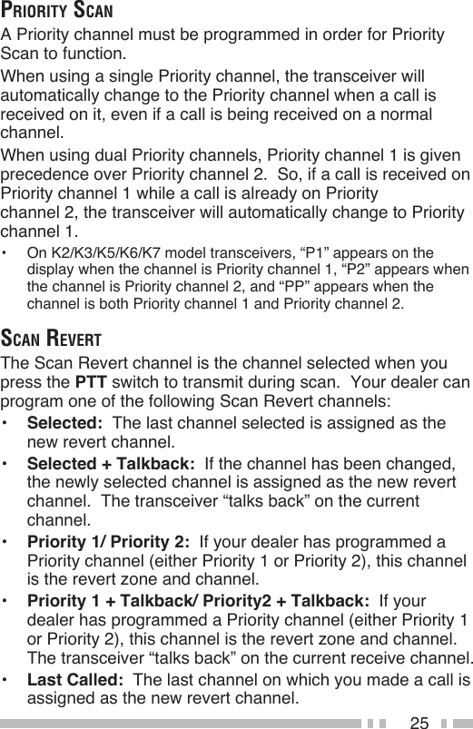 25priority ScAnA Priority channel must be programmed in order for Priority Scan to function.When using a single Priority channel, the transceiver will automatically change to the Priority channel when a call is received on it, even if a call is being received on a normal channel.When using dual Priority channels, Priority channel 1 is given precedence over Priority channel 2.  So, if a call is received on Priority channel 1 while a call is already on Priority  channel 2, the transceiver will automatically change to Priority channel 1.•  On K2/K3/K5/K6/K7 model transceivers, “P1” appears on the display when the channel is Priority channel 1, “P2” appears when the channel is Priority channel 2, and “PP” appears when the channel is both Priority channel 1 and Priority channel 2.ScAn revertThe Scan Revert channel is the channel selected when you press the PTT switch to transmit during scan.  Your dealer can program one of the following Scan Revert channels:•  Selected:  The last channel selected is assigned as the new revert channel.•  Selected + Talkback:  If the channel has been changed, the newly selected channel is assigned as the new revert channel.  The transceiver “talks back” on the current channel.•  Priority 1/ Priority 2:  If your dealer has programmed a Priority channel (either Priority 1 or Priority 2), this channel is the revert zone and channel.•  Priority 1 + Talkback/ Priority2 + Talkback:  If your dealer has programmed a Priority channel (either Priority 1 or Priority 2), this channel is the revert zone and channel.  The transceiver “talks back” on the current receive channel.•  Last Called:  The last channel on which you made a call is assigned as the new revert channel.