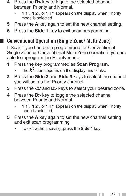 274  Press the D&gt; key to toggle the selected channel between Priority and Normal.•  “P1”, “P2”, or “PP” appears on the display when Priority mode is selected.5  Press the A key again to set the new channel setting.6  Press the Side 1 key to exit scan programming.■  Conventional Operation (Single Zone/ Multi-Zone)  If Scan Type has been programmed for Conventional Single Zone or Conventional Multi-Zone operation, you are able to reprogram the Priority mode.1  Press the key programmed as Scan Program.•  The   icon appears on the display and blinks.2  Press the Side 2 and Side 3 keys to select the channel you will set as the Priority channel.3  Press the &lt;C and D&gt; keys to select your desired zone.4  Press the D&gt; key to toggle the selected channel between Priority and Normal.•  “P1”, “P2”, or “PP” appears on the display when Priority mode is selected.5  Press the A key again to set the new channel setting and exit scan programming.•  To exit without saving, press the Side 1 key.