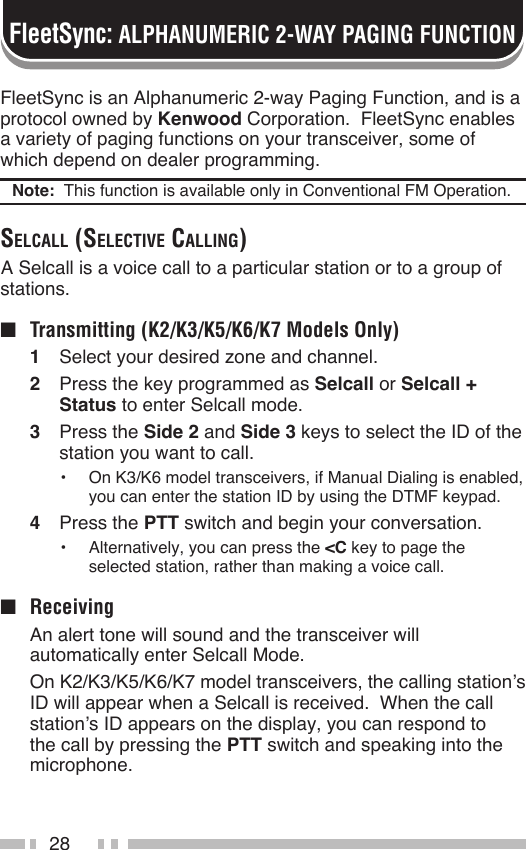 28FleetSync is an Alphanumeric 2-way Paging Function, and is a protocol owned by Kenwood Corporation.  FleetSync enables a variety of paging functions on your transceiver, some of which depend on dealer programming.Note:  This function is available only in Conventional FM Operation.SelcAll (Selective cAlling) A Selcall is a voice call to a particular station or to a group of stations.■  Transmitting (K2/K3/K5/K6/K7 Models Only)1  Select your desired zone and channel.2  Press the key programmed as Selcall or Selcall + Status to enter Selcall mode.3  Press the Side 2 and Side 3 keys to select the ID of the station you want to call.•  On K3/K6 model transceivers, if Manual Dialing is enabled, you can enter the station ID by using the DTMF keypad.4  Press the PTT switch and begin your conversation.•  Alternatively, you can press the &lt;C key to page the selected station, rather than making a voice call.■  Receiving  An alert tone will sound and the transceiver will automatically enter Selcall Mode.  On K2/K3/K5/K6/K7 model transceivers, the calling station’s ID will appear when a Selcall is received.  When the call station’s ID appears on the display, you can respond to the call by pressing the PTT switch and speaking into the microphone.FleetSync: ALPHANUMERIC 2-WAY PAGING FUNCTION