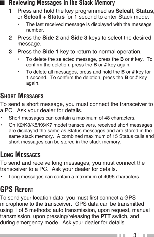 31■  Reviewing Messages in the Stack Memory1  Press and hold the key programmed as Selcall, Status, or Selcall + Status for 1 second to enter Stack mode.•  The last received message is displayed with the message number.2  Press the Side 2 and Side 3 keys to select the desired message.3  Press the Side 1 key to return to normal operation.•  To delete the selected message, press the B or # key.  To confirm the deletion, press the B or # key again.•  To delete all messages, press and hold the B or # key for 1 second.  To confirm the deletion, press the B or # key again.Short meSSAgeS To send a short message, you must connect the transceiver to a PC.  Ask your dealer for details.•  Short messages can contain a maximum of 48 characters.•  On K2/K3/K5/K6/K7 model transceivers, received short messages are displayed the same as Status messages and are stored in the same stack memory.  A combined maximum of 15 Status calls and short messages can be stored in the stack memory.long meSSAgeS To send and receive long messages, you must connect the transceiver to a PC.  Ask your dealer for details.•  Long messages can contain a maximum of 4096 characters.gpS reportTo send your location data, you must first connect a GPS microphone to the transceiver.  GPS data can be transmitted using 1 of 5 methods: auto transmission, upon request, manual transmission, upon pressing/releasing the PTT switch, and during emergency mode.  Ask your dealer for details.