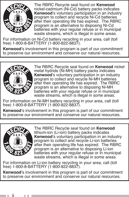 iiThe RBRC Recycle seal found on Kenwood nickel-cadmium (Ni-Cd) battery packs indicates Kenwood’s voluntary participation in an industry program to collect and recycle Ni-Cd batteries after their operating life has expired.  The RBRC program is an alternative to disposing Ni-Cd batteries with your regular refuse or in municipal waste streams, which is illegal in some areas.For information on Ni-Cd battery recycling in your area, call (toll free) 1-800-8-BATTERY (1-800-822-8837).Kenwood’s involvement in this program is part of our commitment to preserve our environment and conserve our natural resources.The RBRC Recycle seal found on Kenwood nickel metal hydride (Ni-MH) battery packs indicates Kenwood’s voluntary participation in an industry program to collect and recycle Ni-MH batteries after their operating life has expired.  The RBRC program is an alternative to disposing Ni-MH batteries with your regular refuse or in municipal waste streams, which is illegal in some areas.For information on Ni-MH battery recycling in your area, call (toll free) 1-800-8-BATTERY (1-800-822-8837).Kenwood’s involvement in this program is part of our commitment to preserve our environment and conserve our natural resources.The RBRC Recycle seal found on Kenwood lithium-ion (Li-ion) battery packs indicates Kenwood’s voluntary participation in an industry program to collect and recycle Li-ion batteries after their operating life has expired.  The RBRC program is an alternative to disposing Li-ion batteries with your regular refuse or in municipal waste streams, which is illegal in some areas.For information on Li-ion battery recycling in your area, call (toll free) 1-800-8-BATTERY (1-800-822-8837).Kenwood’s involvement in this program is part of our commitment to preserve our environment and conserve our natural resources.