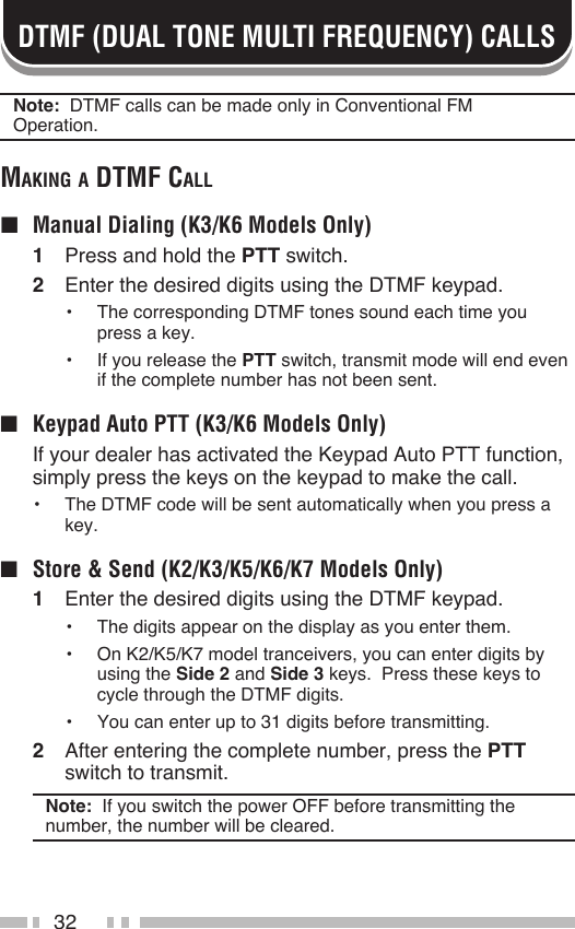 32DTMF (DUAL TONE MULTI FREQUENCY) CALLSNote:  DTMF calls can be made only in Conventional FM Operation.mAking A dtmF cAll ■  Manual Dialing (K3/K6 Models Only)1  Press and hold the PTT switch.2  Enter the desired digits using the DTMF keypad.•  The corresponding DTMF tones sound each time you press a key.•  If you release the PTT switch, transmit mode will end even if the complete number has not been sent.■  Keypad Auto PTT (K3/K6 Models Only)  If your dealer has activated the Keypad Auto PTT function, simply press the keys on the keypad to make the call.•  The DTMF code will be sent automatically when you press a key.■  Store &amp; Send (K2/K3/K5/K6/K7 Models Only)1  Enter the desired digits using the DTMF keypad.•  The digits appear on the display as you enter them.•  On K2/K5/K7 model tranceivers, you can enter digits by using the Side 2 and Side 3 keys.  Press these keys to cycle through the DTMF digits.•  You can enter up to 31 digits before transmitting.2  After entering the complete number, press the PTT switch to transmit.Note:  If you switch the power OFF before transmitting the number, the number will be cleared.
