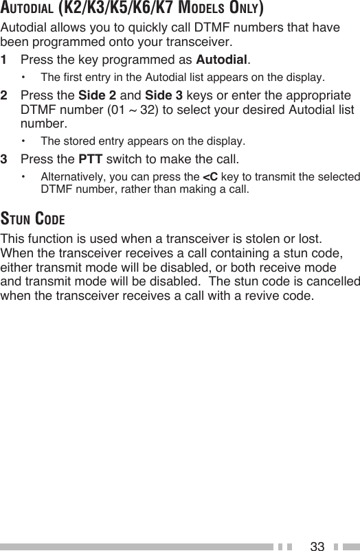 33AutodiAl (k2/k3/k5/k6/k7 modelS only)Autodial allows you to quickly call DTMF numbers that have been programmed onto your transceiver.1  Press the key programmed as Autodial.•  The first entry in the Autodial list appears on the display.2  Press the Side 2 and Side 3 keys or enter the appropriate DTMF number (01 ~ 32) to select your desired Autodial list number.•  The stored entry appears on the display.3  Press the PTT switch to make the call.•  Alternatively, you can press the &lt;C key to transmit the selected DTMF number, rather than making a call.Stun codeThis function is used when a transceiver is stolen or lost.  When the transceiver receives a call containing a stun code, either transmit mode will be disabled, or both receive mode and transmit mode will be disabled.  The stun code is cancelled when the transceiver receives a call with a revive code.