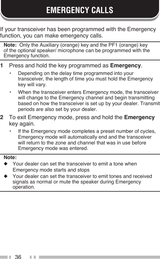 36EMERGENCY CALLSIf your transceiver has been programmed with the Emergency function, you can make emergency calls.Note:  Only the Auxiliary (orange) key and the PF1 (orange) key of the optional speaker/ microphone can be programmed with the Emergency function.1  Press and hold the key programmed as Emergency.•  Depending on the delay time programmed into your transceiver, the length of time you must hold the Emergency key will vary.•  When the transceiver enters Emergency mode, the transceiver will change to the Emergency channel and begin transmitting based on how the transceiver is set up by your dealer. Transmit periods are also set by your dealer.2  To exit Emergency mode, press and hold the Emergency key again.•  If the Emergency mode completes a preset number of cycles, Emergency mode will automatically end and the transceiver will return to the zone and channel that was in use before Emergency mode was entered.Note:◆  Your dealer can set the transceiver to emit a tone when  Emergency mode starts and stops◆  Your dealer can set the transceiver to emit tones and received signals as normal or mute the speaker during Emergency operation.