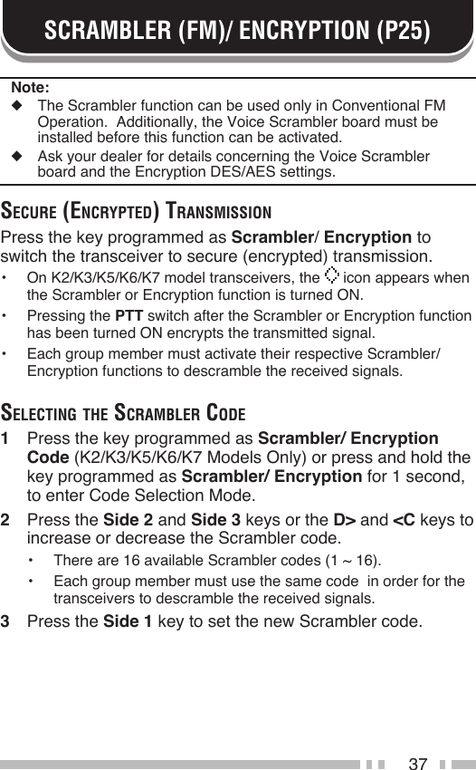 37SCRAMBLER (FM)/ ENCRYPTION (P25)Note:◆  The Scrambler function can be used only in Conventional FM Operation.  Additionally, the Voice Scrambler board must be installed before this function can be activated.◆  Ask your dealer for details concerning the Voice Scrambler board and the Encryption DES/AES settings.Secure (encrypted) trAnSmiSSionPress the key programmed as Scrambler/ Encryption to switch the transceiver to secure (encrypted) transmission.•  On K2/K3/K5/K6/K7 model transceivers, the   icon appears when the Scrambler or Encryption function is turned ON.•  Pressing the PTT switch after the Scrambler or Encryption function has been turned ON encrypts the transmitted signal.•  Each group member must activate their respective Scrambler/ Encryption functions to descramble the received signals.Selecting the ScrAmBler code1  Press the key programmed as Scrambler/ Encryption Code (K2/K3/K5/K6/K7 Models Only) or press and hold the key programmed as Scrambler/ Encryption for 1 second, to enter Code Selection Mode.2  Press the Side 2 and Side 3 keys or the D&gt; and &lt;C keys to increase or decrease the Scrambler code.•  There are 16 available Scrambler codes (1 ~ 16).•  Each group member must use the same code  in order for the transceivers to descramble the received signals.3  Press the Side 1 key to set the new Scrambler code.