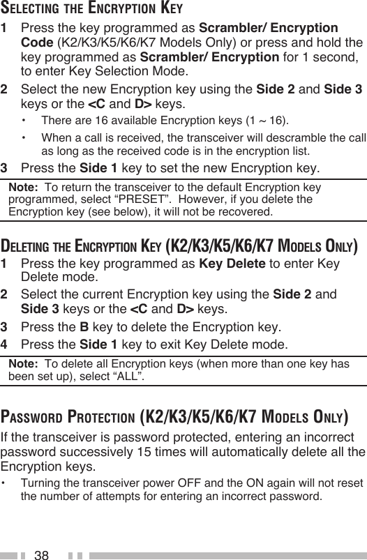 38Selecting the encryption key1  Press the key programmed as Scrambler/ Encryption Code (K2/K3/K5/K6/K7 Models Only) or press and hold the key programmed as Scrambler/ Encryption for 1 second, to enter Key Selection Mode.2  Select the new Encryption key using the Side 2 and Side 3 keys or the &lt;C and D&gt; keys.•  There are 16 available Encryption keys (1 ~ 16).•  When a call is received, the transceiver will descramble the call as long as the received code is in the encryption list.3  Press the Side 1 key to set the new Encryption key.Note:  To return the transceiver to the default Encryption key programmed, select “PRESET”.  However, if you delete the Encryption key (see below), it will not be recovered.deleting the encryption key (k2/k3/k5/k6/k7 modelS only)1  Press the key programmed as Key Delete to enter Key Delete mode.2  Select the current Encryption key using the Side 2 and Side 3 keys or the &lt;C and D&gt; keys.3  Press the B key to delete the Encryption key.4  Press the Side 1 key to exit Key Delete mode.Note:  To delete all Encryption keys (when more than one key has been set up), select “ALL”.pASSword protection (k2/k3/k5/k6/k7 modelS only)If the transceiver is password protected, entering an incorrect password successively 15 times will automatically delete all the Encryption keys.•  Turning the transceiver power OFF and the ON again will not reset the number of attempts for entering an incorrect password.