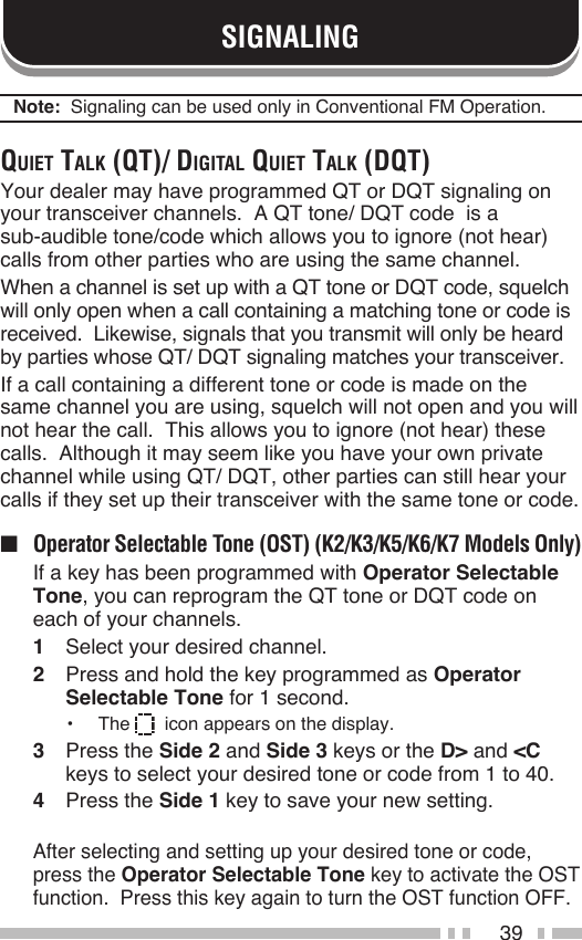 39SIGNALINGNote:  Signaling can be used only in Conventional FM Operation.Quiet tAlk (Qt)/ digitAl Quiet tAlk (dQt)Your dealer may have programmed QT or DQT signaling on your transceiver channels.  A QT tone/ DQT code  is a  sub-audible tone/code which allows you to ignore (not hear) calls from other parties who are using the same channel.When a channel is set up with a QT tone or DQT code, squelch will only open when a call containing a matching tone or code is received.  Likewise, signals that you transmit will only be heard by parties whose QT/ DQT signaling matches your transceiver.If a call containing a different tone or code is made on the same channel you are using, squelch will not open and you will not hear the call.  This allows you to ignore (not hear) these calls.  Although it may seem like you have your own private channel while using QT/ DQT, other parties can still hear your calls if they set up their transceiver with the same tone or code.■  Operator Selectable Tone (OST) (K2/K3/K5/K6/K7 Models Only)  If a key has been programmed with Operator Selectable Tone, you can reprogram the QT tone or DQT code on each of your channels.1  Select your desired channel.2  Press and hold the key programmed as Operator Selectable Tone for 1 second.•  The    icon appears on the display.3  Press the Side 2 and Side 3 keys or the D&gt; and &lt;C keys to select your desired tone or code from 1 to 40.4  Press the Side 1 key to save your new setting.  After selecting and setting up your desired tone or code, press the Operator Selectable Tone key to activate the OST function.  Press this key again to turn the OST function OFF.