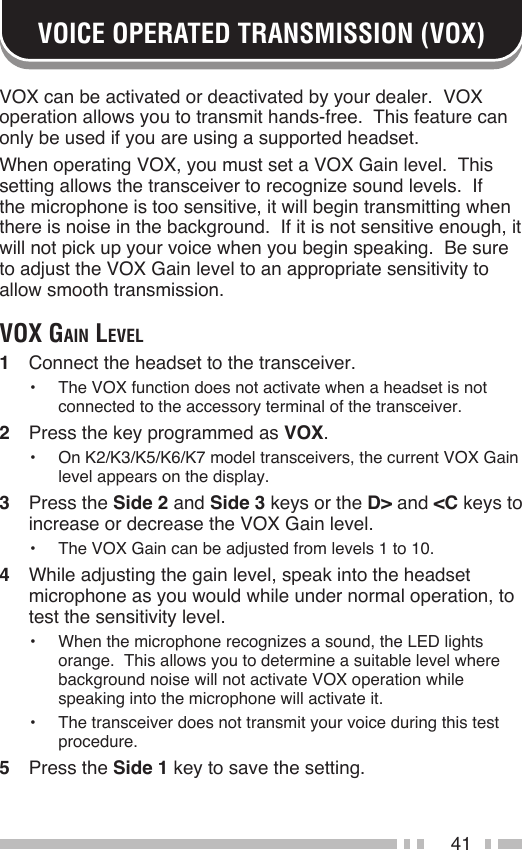 41VOICE OPERATED TRANSMISSION (VOX)VOX can be activated or deactivated by your dealer.  VOX operation allows you to transmit hands-free.  This feature can only be used if you are using a supported headset.When operating VOX, you must set a VOX Gain level.  This setting allows the transceiver to recognize sound levels.  If the microphone is too sensitive, it will begin transmitting when there is noise in the background.  If it is not sensitive enough, it will not pick up your voice when you begin speaking.  Be sure to adjust the VOX Gain level to an appropriate sensitivity to allow smooth transmission.voX gAin level1  Connect the headset to the transceiver.•  The VOX function does not activate when a headset is not connected to the accessory terminal of the transceiver.2  Press the key programmed as VOX.•  On K2/K3/K5/K6/K7 model transceivers, the current VOX Gain level appears on the display.3  Press the Side 2 and Side 3 keys or the D&gt; and &lt;C keys to increase or decrease the VOX Gain level.•  The VOX Gain can be adjusted from levels 1 to 10.4  While adjusting the gain level, speak into the headset microphone as you would while under normal operation, to test the sensitivity level.•  When the microphone recognizes a sound, the LED lights orange.  This allows you to determine a suitable level where background noise will not activate VOX operation while speaking into the microphone will activate it.•  The transceiver does not transmit your voice during this test procedure.5  Press the Side 1 key to save the setting.