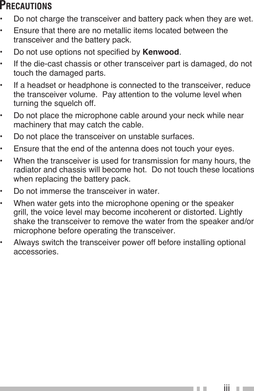 iiiPrecautions•  Do not charge the transceiver and battery pack when they are wet.•  Ensure that there are no metallic items located between the transceiver and the battery pack.•  Do not use options not specified by Kenwood.•  If the die-cast chassis or other transceiver part is damaged, do not touch the damaged parts.•  If a headset or headphone is connected to the transceiver, reduce the transceiver volume.  Pay attention to the volume level when turning the squelch off.•  Do not place the microphone cable around your neck while near machinery that may catch the cable.•  Do not place the transceiver on unstable surfaces.•  Ensure that the end of the antenna does not touch your eyes.•  When the transceiver is used for transmission for many hours, the radiator and chassis will become hot.  Do not touch these locations when replacing the battery pack.•  Do not immerse the transceiver in water. •  When water gets into the microphone opening or the speaker grill, the voice level may become incoherent or distorted. Lightly shake the transceiver to remove the water from the speaker and/or microphone before operating the transceiver.•  Always switch the transceiver power off before installing optional accessories.