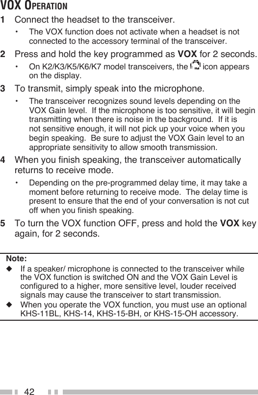 42voX operAtion1  Connect the headset to the transceiver.•  The VOX function does not activate when a headset is not connected to the accessory terminal of the transceiver.2  Press and hold the key programmed as VOX for 2 seconds.•  On K2/K3/K5/K6/K7 model transceivers, the   icon appears on the display.3  To transmit, simply speak into the microphone.•  The transceiver recognizes sound levels depending on the VOX Gain level.  If the microphone is too sensitive, it will begin transmitting when there is noise in the background.  If it is not sensitive enough, it will not pick up your voice when you begin speaking.  Be sure to adjust the VOX Gain level to an appropriate sensitivity to allow smooth transmission.4  When you finish speaking, the transceiver automatically returns to receive mode.•  Depending on the pre-programmed delay time, it may take a moment before returning to receive mode.  The delay time is present to ensure that the end of your conversation is not cut off when you finish speaking.5  To turn the VOX function OFF, press and hold the VOX key again, for 2 seconds.Note:◆  If a speaker/ microphone is connected to the transceiver while the VOX function is switched ON and the VOX Gain Level is configured to a higher, more sensitive level, louder received signals may cause the transceiver to start transmission.◆  When you operate the VOX function, you must use an optional  KHS-11BL, KHS-14, KHS-15-BH, or KHS-15-OH accessory.