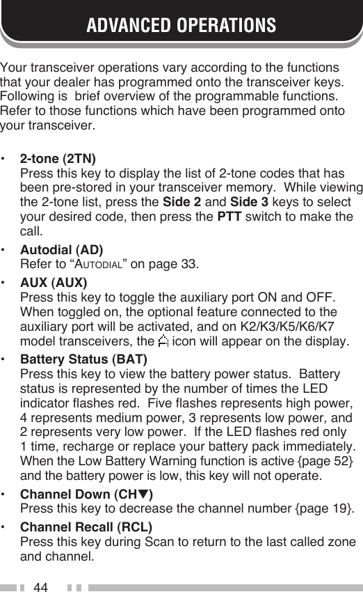 44ADVANCED OPERATIONSYour transceiver operations vary according to the functions that your dealer has programmed onto the transceiver keys.  Following is  brief overview of the programmable functions.  Refer to those functions which have been programmed onto your transceiver.•  2-tone (2TN) Press this key to display the list of 2-tone codes that has been pre-stored in your transceiver memory.  While viewing the 2-tone list, press the Side 2 and Side 3 keys to select your desired code, then press the PTT switch to make the call.•  Autodial (AD) Refer to “AUTODIAL” on page 33.•  AUX (AUX) Press this key to toggle the auxiliary port ON and OFF.  When toggled on, the optional feature connected to the auxiliary port will be activated, and on K2/K3/K5/K6/K7 model transceivers, the   icon will appear on the display.•  Battery Status (BAT) Press this key to view the battery power status.  Battery status is represented by the number of times the LED indicator flashes red.  Five flashes represents high power, 4 represents medium power, 3 represents low power, and 2 represents very low power.  If the LED flashes red only 1 time, recharge or replace your battery pack immediately.  When the Low Battery Warning function is active {page 52} and the battery power is low, this key will not operate.•  Channel Down (CHt) Press this key to decrease the channel number {page 19}.•  Channel Recall (RCL) Press this key during Scan to return to the last called zone and channel.