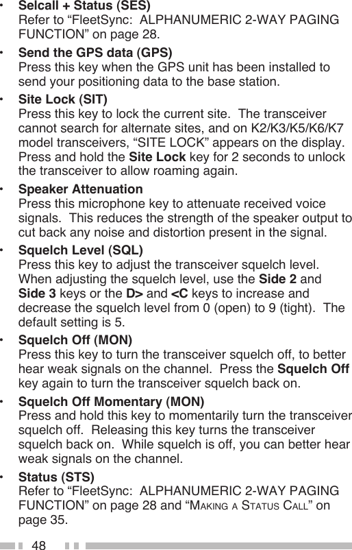 48•  Selcall + Status (SES) Refer to “FleetSync:  ALPHANUMERIC 2-WAY PAGING FUNCTION” on page 28.•  Send the GPS data (GPS) Press this key when the GPS unit has been installed to send your positioning data to the base station.•  Site Lock (SIT) Press this key to lock the current site.  The transceiver cannot search for alternate sites, and on K2/K3/K5/K6/K7 model transceivers, “SITE LOCK” appears on the display.  Press and hold the Site Lock key for 2 seconds to unlock the transceiver to allow roaming again.•  Speaker Attenuation Press this microphone key to attenuate received voice signals.  This reduces the strength of the speaker output to cut back any noise and distortion present in the signal.•  Squelch Level (SQL) Press this key to adjust the transceiver squelch level.  When adjusting the squelch level, use the Side 2 and  Side 3 keys or the D&gt; and &lt;C keys to increase and decrease the squelch level from 0 (open) to 9 (tight).  The default setting is 5.•  Squelch Off (MON) Press this key to turn the transceiver squelch off, to better hear weak signals on the channel.  Press the Squelch Off key again to turn the transceiver squelch back on.•  Squelch Off Momentary (MON) Press and hold this key to momentarily turn the transceiver squelch off.  Releasing this key turns the transceiver squelch back on.  While squelch is off, you can better hear weak signals on the channel.•  Status (STS) Refer to “FleetSync:  ALPHANUMERIC 2-WAY PAGING FUNCTION” on page 28 and “MAKINg A STATUS CALL” on page 35.