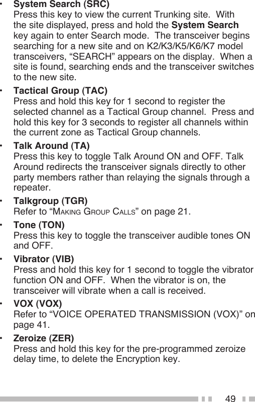 49•  System Search (SRC) Press this key to view the current Trunking site.  With the site displayed, press and hold the System Search key again to enter Search mode.  The transceiver begins searching for a new site and on K2/K3/K5/K6/K7 model transceivers, “SEARCH” appears on the display.  When a site is found, searching ends and the transceiver switches to the new site.•  Tactical Group (TAC) Press and hold this key for 1 second to register the selected channel as a Tactical Group channel.  Press and hold this key for 3 seconds to register all channels within the current zone as Tactical Group channels.•  Talk Around (TA) Press this key to toggle Talk Around ON and OFF. Talk Around redirects the transceiver signals directly to other party members rather than relaying the signals through a repeater.•  Talkgroup (TGR) Refer to “MAKINg gROUp CALLS” on page 21.•  Tone (TON) Press this key to toggle the transceiver audible tones ON and OFF.•  Vibrator (VIB) Press and hold this key for 1 second to toggle the vibrator function ON and OFF.  When the vibrator is on, the transceiver will vibrate when a call is received.  •  VOX (VOX) Refer to “VOICE OPERATED TRANSMISSION (VOX)” on page 41.  •  Zeroize (ZER) Press and hold this key for the pre-programmed zeroize delay time, to delete the Encryption key.  