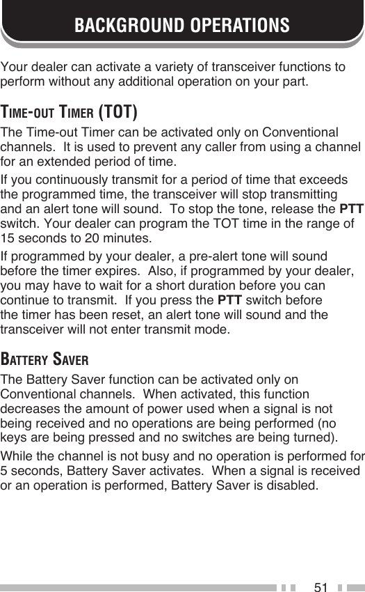 51BACKGROUND OPERATIONSYour dealer can activate a variety of transceiver functions to perform without any additional operation on your part.time-out timer (tot)The Time-out Timer can be activated only on Conventional channels.  It is used to prevent any caller from using a channel for an extended period of time.If you continuously transmit for a period of time that exceeds the programmed time, the transceiver will stop transmitting and an alert tone will sound.  To stop the tone, release the PTT switch. Your dealer can program the TOT time in the range of 15 seconds to 20 minutes.If programmed by your dealer, a pre-alert tone will sound before the timer expires.  Also, if programmed by your dealer, you may have to wait for a short duration before you can continue to transmit.  If you press the PTT switch before the timer has been reset, an alert tone will sound and the transceiver will not enter transmit mode.BAttery SAverThe Battery Saver function can be activated only on Conventional channels.  When activated, this function decreases the amount of power used when a signal is not being received and no operations are being performed (no keys are being pressed and no switches are being turned).While the channel is not busy and no operation is performed for 5 seconds, Battery Saver activates.  When a signal is received or an operation is performed, Battery Saver is disabled.