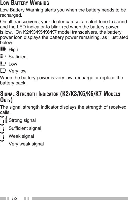 52low BAttery wArningLow Battery Warning alerts you when the battery needs to be recharged.On all transceivers, your dealer can set an alert tone to sound and the LED indicator to blink red when the battery power is low.  On K2/K3/K5/K6/K7 model transceivers, the battery power icon displays the battery power remaining, as illustrated below.  High  Sufficient  Low  Very lowWhen the battery power is very low, recharge or replace the battery pack.SignAl Strength indicAtor (k2/k3/k5/k6/k7 modelS only)The signal strength indicator displays the strength of received calls.  Strong signal   Sufficient signal   Weak signal   Very weak signal