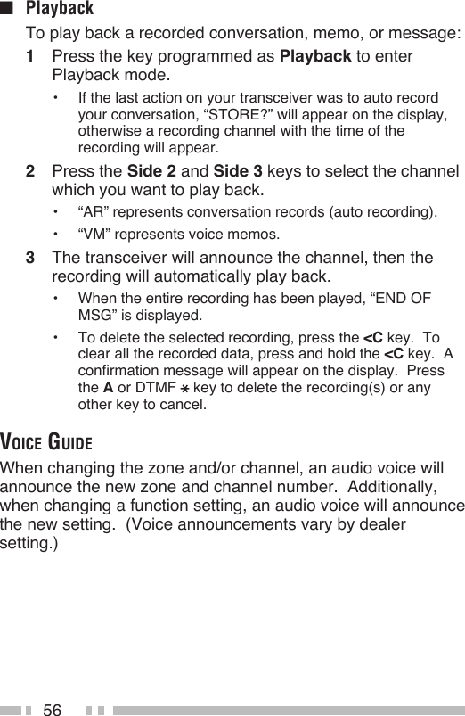 56■  Playback  To play back a recorded conversation, memo, or message:1  Press the key programmed as Playback to enter Playback mode.•  If the last action on your transceiver was to auto record your conversation, “STORE?” will appear on the display, otherwise a recording channel with the time of the recording will appear.2  Press the Side 2 and Side 3 keys to select the channel which you want to play back.•  “AR” represents conversation records (auto recording).•  “VM” represents voice memos.3  The transceiver will announce the channel, then the recording will automatically play back.•  When the entire recording has been played, “END OF MSG” is displayed.•  To delete the selected recording, press the &lt;C key.  To clear all the recorded data, press and hold the &lt;C key.  A confirmation message will appear on the display.  Press the A or DTMF key to delete the recording(s) or any other key to cancel.voice guideWhen changing the zone and/or channel, an audio voice will announce the new zone and channel number.  Additionally, when changing a function setting, an audio voice will announce the new setting.  (Voice announcements vary by dealer setting.)