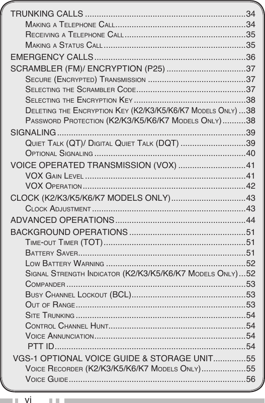 viTRUNKING CALLS .....................................................................34mAking A telephone cAll ........................................................34receiving A telephone cAll ....................................................35mAking A StAtuS cAll .............................................................35EMERGENCY CALLS .................................................................36SCRAMBLER (FM)/ ENCRYPTION (P25) ..................................37Secure (encrypted) trAnSmiSSion ..........................................37Selecting the ScrAmBler code ...............................................37Selecting the encryption key ................................................38deleting the encryption key (k2/k3/k5/k6/k7 modelS only) ...38pASSword protection (k2/k3/k5/k6/k7 modelS only) ..........38SIGNALING .................................................................................39Quiet tAlk (Qt)/ digitAl Quiet tAlk (dQt) ............................39optionAl SignAling .................................................................40VOICE OPERATED TRANSMISSION (VOX) .............................41voX gAin level .....................................................................41voX operAtion ......................................................................42CLOCK (K2/K3/K5/K6/k7 MODELS ONLY) ................................43clock AdjuStment ..................................................................43ADVANCED OPERATIONS ........................................................44BACKGROUND OPERATIONS ..................................................51time-out timer (tot) .............................................................51BAttery SAver ........................................................................51low BAttery wArning ............................................................52SignAl Strength indicAtor (k2/k3/k5/k6/k7 modelS only) ...52compAnder .............................................................................53BuSy chAnnel lockout (Bcl) .................................................53out oF rAnge .........................................................................53Site trunking .........................................................................54control chAnnel hunt...........................................................54voice AnnunciAtion .................................................................54 ptt id ..................................................................................54 VGS-1 OPTIONAL VOICE GUIDE &amp; STORAGE UNIT ..............55voice recorder (k2/k3/k5/k6/k7 modelS only) ...................55voice guide ............................................................................56