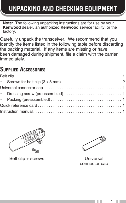 1UNPACKING AND CHECKING EQUIPMENTNote:  The following unpacking instructions are for use by your Kenwood dealer, an authorized Kenwood service facility, or the factory.Carefully unpack the transceiver.  We recommend that you identify the items listed in the following table before discarding the packing material.  If any items are missing or have been damaged during shipment, file a claim with the carrier immediately.Supplied AcceSSorieSBelt clip ................................................ 1•  Screws for belt clip (3 x 8 mm) ........................... 2Universal connector cap ................................... 1•  Dressing screw (preassembled) ..........................1•  Packing (preassembled) ................................1Quick reference card ......................................1Instruction manual ........................................1Belt clip + screws Universal connector cap