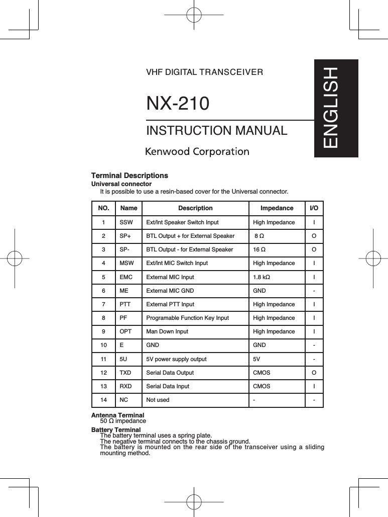 VHF DIGITAL TRANSCEIVERNX-210INSTRUCTION MANUALENGLISHTerminal DescriptionsUniversal connectorIt is possible to use a resin-based cover for the Universal connector.NO. Name Description Impedance I/O1 SSW Ext/Int Speaker Switch Input High Impedance I2 SP+ BTL Output + for External Speaker  O3 SP- BTL Output - for External Speaker  O4 MSW Ext/Int MIC Switch Input  High Impedance I5 EMC External MIC Input N I6 ME External MIC GND  GND -7 PTT External PTT Input High Impedance I8 PF Programable Function Key Input  High Impedance I9 OPT Man Down Input High Impedance I10 E GND GND -11 5U 5V power supply output 5V -12 TXD Serial Data Output CMOS O13 RXD Serial Data Input CMOS I14 NC Not used - -Antenna Terminal LPSHGDQFHBattery TerminalThe battery terminal uses a spring plate. The negative terminal connects to the chassis ground.The battery is mounted on the rear side of the transceiver using a sliding mounting method.