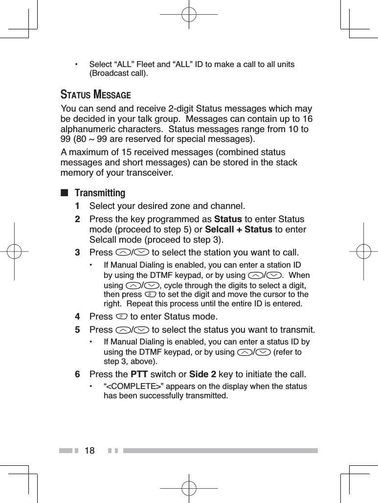 18• Select “ALL” Fleet and “ALL” ID to make a call to all units (Broadcast call).67$7860(66$*(You can send and receive 2-digit Status messages which may be decided in your talk group.  Messages can contain up to 16alphanumeric characters.  Status messages range from 10 to 99 (80 ~ 99 are reserved for special messages).A maximum of 15 received messages (combined status messages and short messages) can be stored in the stack memory of your transceiver.Q 7UDQVPLWWLQJ1Select your desired zone and channel.2Press the key programmed as Status to enter Status mode (proceed to step 5) or Selcall + Status to enter Selcall mode (proceed to step 3).3Press /  to select the station you want to call.• If Manual Dialing is enabled, you can enter a station ID by using the DTMF keypad, or by using  /.  When using /, cycle through the digits to select a digit, then press   to set the digit and move the cursor to the right.  Repeat this process until the entire ID is entered.4Press  to enter Status mode.5Press /  to select the status you want to transmit.• If Manual Dialing is enabled, you can enter a status ID by using the DTMF keypad, or by using  / (refer to step 3, above).6Press the PTT switch or Side 2 key to initiate the call.• “&lt;COMPLETE&gt;” appears on the display when the status has been successfully transmitted.