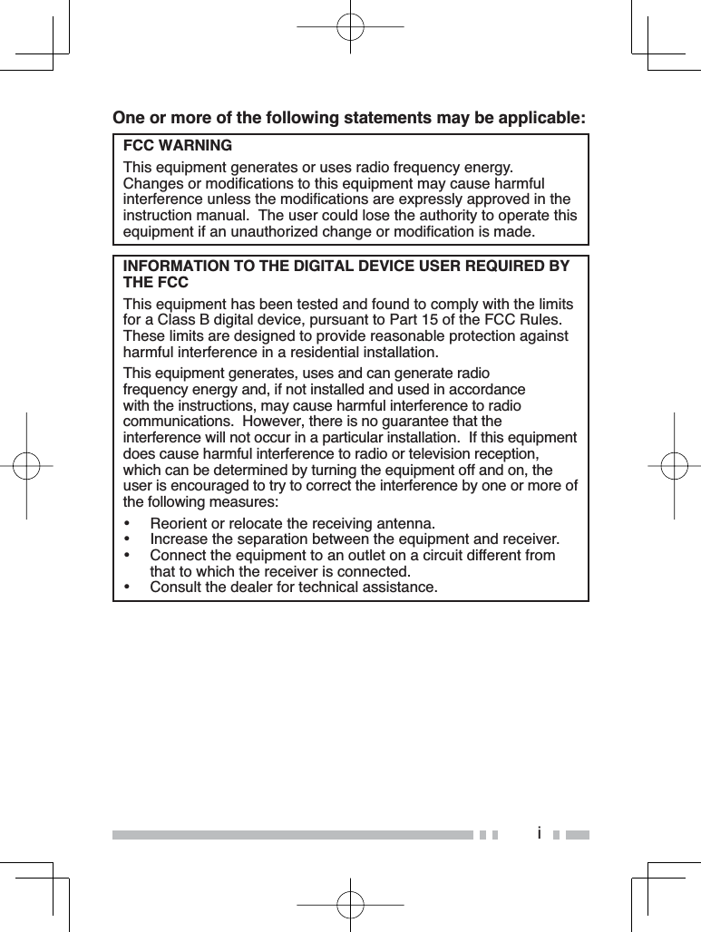 iOne or more of the following statements may be applicable:FCC WARNINGThis equipment generates or uses radio frequency energy.  &amp;KDQJHVRUPRGLÀFDWLRQVWRWKLVHTXLSPHQWPD\FDXVHKDUPIXOLQWHUIHUHQFHXQOHVVWKHPRGLÀFDWLRQVDUHH[SUHVVO\DSSURYHGLQWKHLQVWUXFWLRQPDQXDO7KHXVHUFRXOGORVHWKHDXWKRULW\WRRSHUDWHWKLVHTXLSPHQWLIDQXQDXWKRUL]HGFKDQJHRUPRGLÀFDWLRQLVPDGHINFORMATION TO THE DIGITAL DEVICE USER REQUIRED BY THE FCC7KLVHTXLSPHQWKDVEHHQWHVWHGDQGIRXQGWRFRPSO\ZLWKWKHOLPLWVIRUD&amp;ODVV%GLJLWDOGHYLFHSXUVXDQWWR3DUWRIWKH)&amp;&amp;5XOHV7KHVHOLPLWVDUHGHVLJQHGWRSURYLGHUHDVRQDEOHSURWHFWLRQDJDLQVWKDUPIXOLQWHUIHUHQFHLQDUHVLGHQWLDOLQVWDOODWLRQ7KLVHTXLSPHQWJHQHUDWHVXVHVDQGFDQJHQHUDWHUDGLRIUHTXHQF\HQHUJ\DQGLIQRWLQVWDOOHGDQGXVHGLQDFFRUGDQFHZLWKWKHLQVWUXFWLRQVPD\FDXVHKDUPIXOLQWHUIHUHQFHWRUDGLRFRPPXQLFDWLRQV+RZHYHUWKHUHLVQRJXDUDQWHHWKDWWKHLQWHUIHUHQFHZLOOQRWRFFXULQDSDUWLFXODULQVWDOODWLRQ,IWKLVHTXLSPHQWGRHVFDXVHKDUPIXOLQWHUIHUHQFHWRUDGLRRUWHOHYLVLRQUHFHSWLRQZKLFKFDQEHGHWHUPLQHGE\WXUQLQJWKHHTXLSPHQWRIIDQGRQWKHuser is encouraged to try to correct the interference by one or more of WKHIROORZLQJPHDVXUHV% 5HRULHQWRUUHORFDWHWKHUHFHLYLQJDQWHQQD% ,QFUHDVHWKHVHSDUDWLRQEHWZHHQWKHHTXLSPHQWDQGUHFHLYHU% &amp;RQQHFWWKHHTXLSPHQWWRDQRXWOHWRQDFLUFXLWGLIIHUHQWIURPWKDWWRZKLFKWKHUHFHLYHULVFRQQHFWHG% &amp;RQVXOWWKHGHDOHUIRUWHFKQLFDODVVLVWDQFH