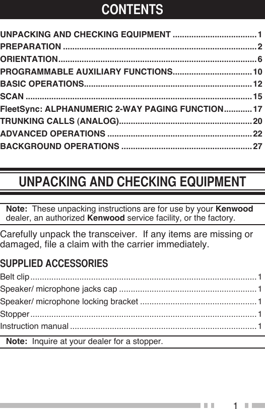 1UNPACKING AND CHECKING EQUIPMENT .................................... 1PREPARATION ...................................................................................2ORIENTATION .....................................................................................6PROGRAMMABLE AUXILIARY FUNCTIONS ..................................10BASIC OPERATIONS ........................................................................12SCAN .................................................................................................15FleetSync: ALPHANUMERIC 2-WAY PAGING FUNCTION ............ 17TRUNKING CALLS (ANALOG) .........................................................20ADVANCED OPERATIONS ..............................................................22BACKGROUND OPERATIONS ........................................................27Note:  These unpacking instructions are for use by your Kenwood dealer, an authorized Kenwood service facility, or the factory.Carefully unpack the transceiver.  If any items are missing or damaged, file a claim with the carrier immediately.Belt clip .................................................................................................1Speaker/ microphone jacks cap ...........................................................1Speaker/ microphone locking bracket ..................................................1Stopper .................................................................................................1Instruction manual ................................................................................1Note:  Inquire at your dealer for a stopper. 