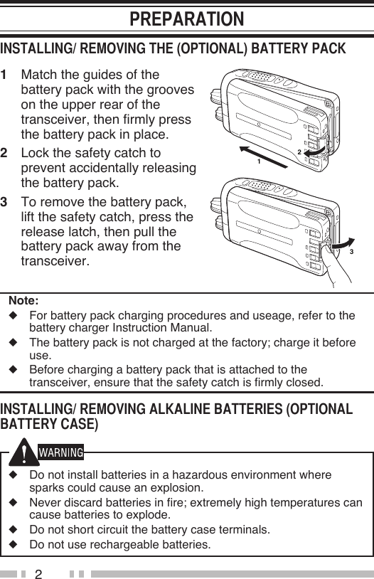 21  Match the guides of the battery pack with the grooves on the upper rear of the transceiver, then firmly press the battery pack in place.2  Lock the safety catch to prevent accidentally releasing the battery pack.3  To remove the battery pack, lift the safety catch, press the release latch, then pull the battery pack away from the transceiver.Note:◆  For battery pack charging procedures and useage, refer to the battery charger Instruction Manual.◆  The battery pack is not charged at the factory; charge it before use. ◆  Before charging a battery pack that is attached to the transceiver, ensure that the safety catch is firmly closed.◆  Do not install batteries in a hazardous environment where sparks could cause an explosion.◆  Never discard batteries in fire; extremely high temperatures can cause batteries to explode.◆  Do not short circuit the battery case terminals.◆  Do not use rechargeable batteries.132