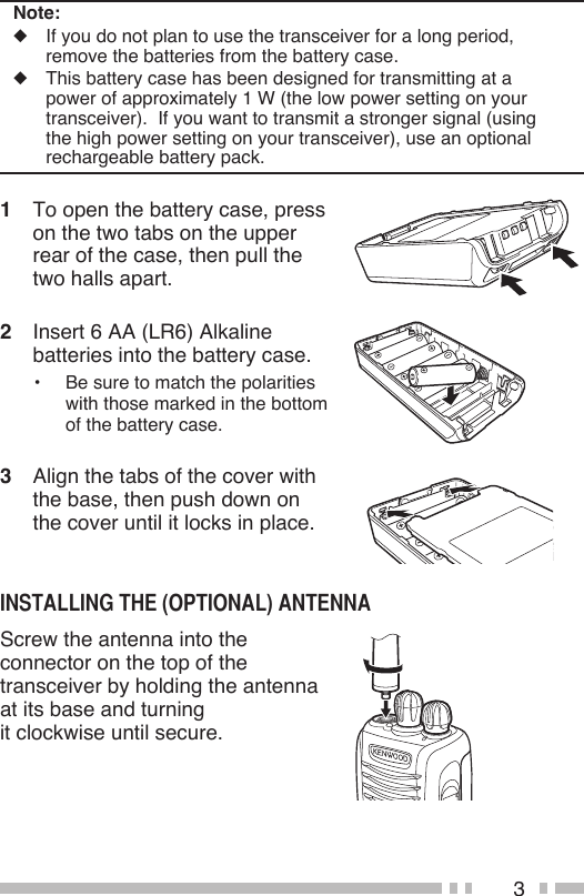 3Note:◆  If you do not plan to use the transceiver for a long period, remove the batteries from the battery case.◆  This battery case has been designed for transmitting at a power of approximately 1 W (the low power setting on your transceiver).  If you want to transmit a stronger signal (using the high power setting on your transceiver), use an optional rechargeable battery pack.1  To open the battery case, press on the two tabs on the upper rear of the case, then pull the two halls apart.2  Insert 6 AA (LR6) Alkaline batteries into the battery case.•  Be sure to match the polarities with those marked in the bottom of the battery case.3  Align the tabs of the cover with the base, then push down on the cover until it locks in place.Screw the antenna into the connector on the top of the transceiver by holding the antenna at its base and turning  it clockwise until secure.