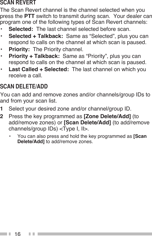 16The Scan Revert channel is the channel selected when you press the PTT switch to transmit during scan.  Your dealer can program one of the following types of Scan Revert channels:•  Selected:  The last channel selected before scan.•  Selected + Talkback:  Same as “Selected”, plus you can respond to calls on the channel at which scan is paused.•  Priority:  The Priority channel.•  Priority + Talkback:  Same as “Priority”, plus you can respond to calls on the channel at which scan is paused.•  Last Called + Selected:  The last channel on which you receive a call. You can add and remove zones and/or channels/group IDs to and from your scan list.1  Select your desired zone and/or channel/group ID.2  Press the key programmed as [Zone Delete/Add] (to add/remove zones) or [Scan Delete/Add] (to add/remove channels/group IDs) &lt;Type I, II&gt;.•  You can also press and hold the key programmed as [Scan Delete/Add] to add/remove zones.