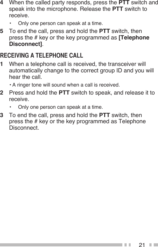 214   When the called party responds, press the PTT switch and speak into the microphone. Release the PTT switch to receive.•   Only one person can speak at a time.5   To end the call, press and hold the PTT switch, then press the # key or the key programmed as [Telephone Disconnect].1   When a telephone call is received, the transceiver will automatically change to the correct group ID and you will hear the call.• A ringer tone will sound when a call is received.2   Press and hold the PTT switch to speak, and release it to receive.•   Only one person can speak at a time.3   To end the call, press and hold the PTT switch, then press the # key or the key programmed as Telephone Disconnect.