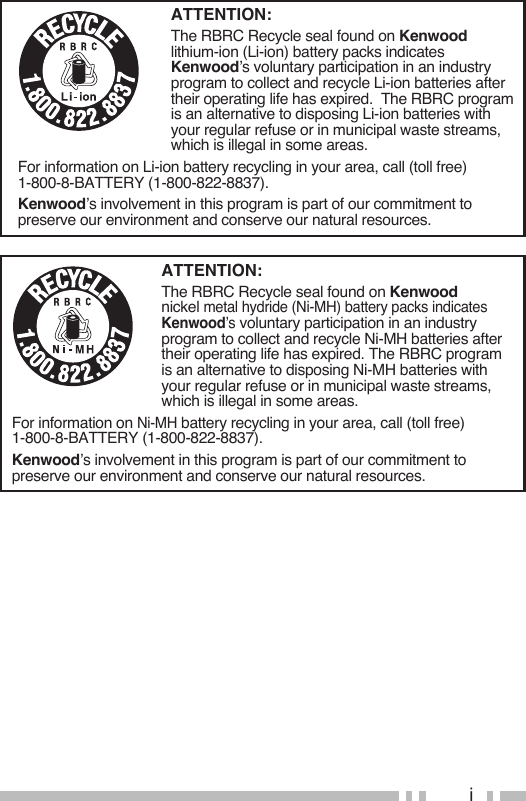 iATTENTION:The RBRC Recycle seal found on Kenwood lithium-ion (Li-ion) battery packs indicates Kenwood’s voluntary participation in an industry program to collect and recycle Li-ion batteries after their operating life has expired.  The RBRC program is an alternative to disposing Li-ion batteries with your regular refuse or in municipal waste streams, which is illegal in some areas.For information on Li-ion battery recycling in your area, call (toll free) 1-800-8-BATTERY (1-800-822-8837).Kenwood’s involvement in this program is part of our commitment to preserve our environment and conserve our natural resources.ATTENTION:The RBRC Recycle seal found on Kenwood nickel metal hydride (Ni-MH) battery packs indicates Kenwood’s voluntary participation in an industry program to collect and recycle Ni-MH batteries after their operating life has expired. The RBRC program is an alternative to disposing Ni-MH batteries with your regular refuse or in municipal waste streams, which is illegal in some areas.For information on Ni-MH battery recycling in your area, call (toll free) 1-800-8-BATTERY (1-800-822-8837).Kenwood’s involvement in this program is part of our commitment to preserve our environment and conserve our natural resources.