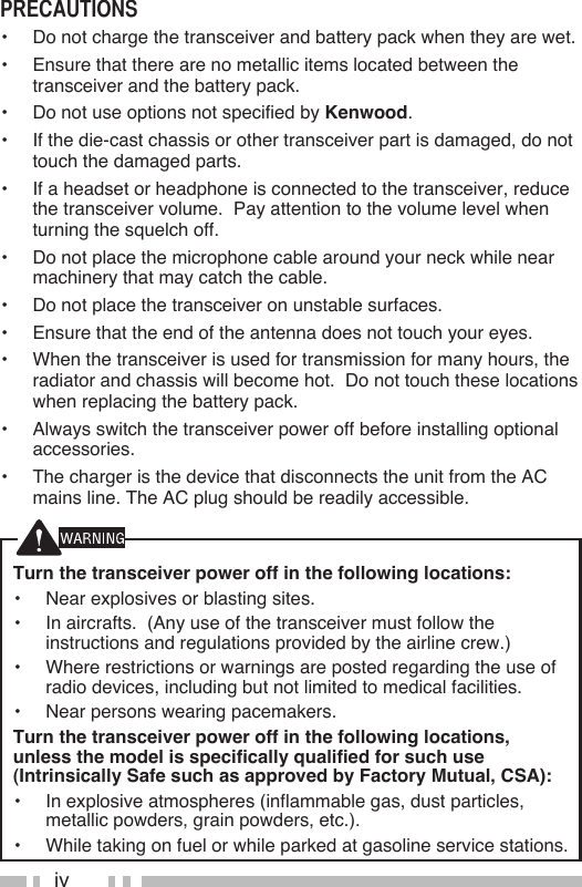 ivTurn the transceiver power off in the following locations:•  Near explosives or blasting sites.•  In aircrafts.  (Any use of the transceiver must follow the instructions and regulations provided by the airline crew.)•  Where restrictions or warnings are posted regarding the use of radio devices, including but not limited to medical facilities.•  Near persons wearing pacemakers.Turn the transceiver power off in the following locations, unless the model is specifically qualified for such use (Intrinsically Safe such as approved by Factory Mutual, CSA):•  In explosive atmospheres (inflammable gas, dust particles, metallic powders, grain powders, etc.).•  While taking on fuel or while parked at gasoline service stations.precauTions•  Do not charge the transceiver and battery pack when they are wet.•  Ensure that there are no metallic items located between the transceiver and the battery pack.•  Do not use options not specified by Kenwood.•  If the die-cast chassis or other transceiver part is damaged, do not touch the damaged parts.•  If a headset or headphone is connected to the transceiver, reduce the transceiver volume.  Pay attention to the volume level when turning the squelch off.•  Do not place the microphone cable around your neck while near machinery that may catch the cable.•  Do not place the transceiver on unstable surfaces.•  Ensure that the end of the antenna does not touch your eyes.•  When the transceiver is used for transmission for many hours, the radiator and chassis will become hot.  Do not touch these locations when replacing the battery pack.•  Always switch the transceiver power off before installing optional accessories.•  The charger is the device that disconnects the unit from the AC mains line. The AC plug should be readily accessible.