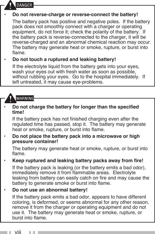 viii•  Do not charge the battery for longer than the specified time!  If the battery pack has not finished charging even after the regulated time has passed, stop it.  The battery may generate heat or smoke, rupture, or burst into flame.•  Do not place the battery pack into a microwave or high pressure container!  The battery may generate heat or smoke, rupture, or burst into flame.•  Keep ruptured and leaking battery packs away from fire!  If the battery pack is leaking (or the battery emits a bad odor), immediately remove it from flammable areas.  Electrolyte leaking from battery can easily catch on fire and may cause the battery to generate smoke or burst into flame.•  Do not use an abnormal battery!  If the battery pack emits a bad odor, appears to have different coloring, is deformed, or seems abnormal for any other reason, remove it from the charger or operating equipment and do not use it.  The battery may generate heat or smoke, rupture, or burst into flame.•  Do not reverse-charge or reverse-connect the battery!  The battery pack has positive and negative poles.  If the battery pack does not smoothly connect with a charger or operating equipment, do not force it; check the polarity of the battery.  If the battery pack is reverse-connected to the charger, it will be reverse-charged and an abnormal chemical reaction may occur.  The battery may generate heat or smoke, rupture, or burst into flame.•  Do not touch a ruptured and leaking battery!  If the electrolyte liquid from the battery gets into your eyes, wash your eyes out with fresh water as soon as possible, without rubbing your eyes.  Go to the hospital immediately.  If left untreated, it may cause eye-problems.