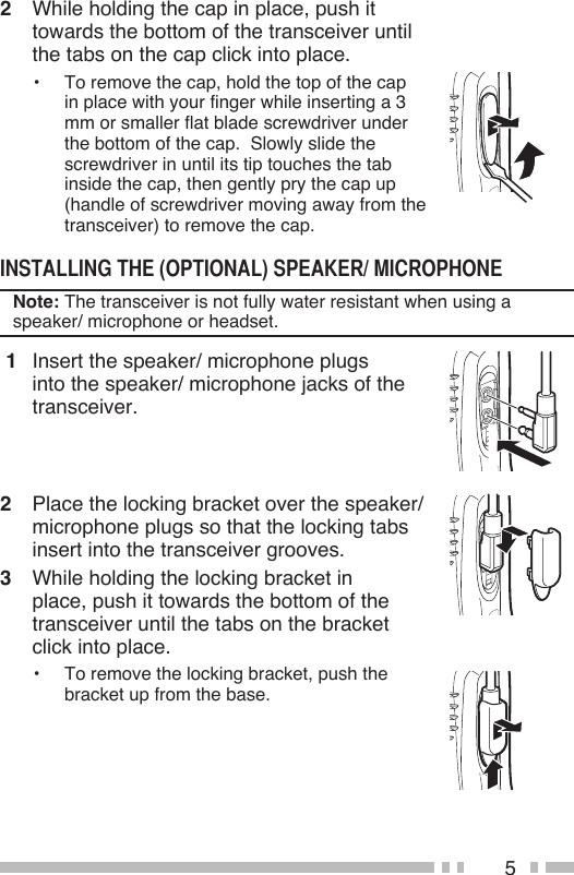 52  While holding the cap in place, push it towards the bottom of the transceiver until the tabs on the cap click into place.•  To remove the cap, hold the top of the cap in place with your finger while inserting a 3 mm or smaller flat blade screwdriver under the bottom of the cap.  Slowly slide the screwdriver in until its tip touches the tab inside the cap, then gently pry the cap up (handle of screwdriver moving away from the transceiver) to remove the cap.Note: The transceiver is not fully water resistant when using a speaker/ microphone or headset. 1  Insert the speaker/ microphone plugs into the speaker/ microphone jacks of the transceiver.2  Place the locking bracket over the speaker/ microphone plugs so that the locking tabs insert into the transceiver grooves.3  While holding the locking bracket in place, push it towards the bottom of the transceiver until the tabs on the bracket click into place.•  To remove the locking bracket, push the bracket up from the base.