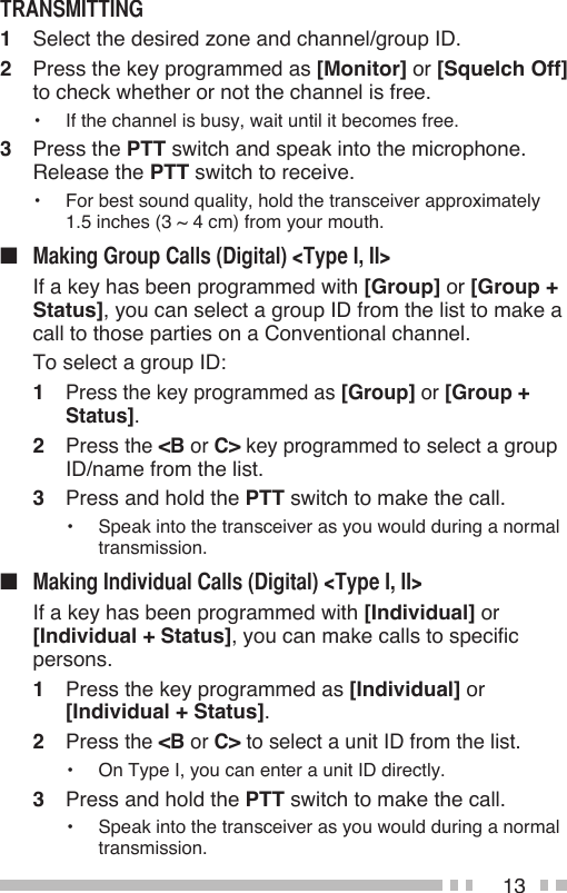 131  Select the desired zone and channel/group ID.2  Press the key programmed as [Monitor] or [Squelch Off] to check whether or not the channel is free.•  If the channel is busy, wait until it becomes free.3  Press the PTT switch and speak into the microphone.  Release the PTT switch to receive.•  For best sound quality, hold the transceiver approximately  1.5 inches (3 ~ 4 cm) from your mouth.■   If a key has been programmed with [Group] or [Group + Status], you can select a group ID from the list to make a call to those parties on a Conventional channel.   To select a group ID:1 Press the key programmed as [Group] or [Group + Status].2  Press the &lt;B or C&gt; key programmed to select a group ID/name from the list.3  Press and hold the PTT switch to make the call.•  Speak into the transceiver as you would during a normal transmission.■   If a key has been programmed with [Individual] or [Individual + Status], you can make calls to specific persons.1  Press the key programmed as [Individual] or  [Individual + Status].2 Press the &lt;B or C&gt; to select a unit ID from the list.•  On Type I, you can enter a unit ID directly.3  Press and hold the PTT switch to make the call.• Speak into the transceiver as you would during a normal transmission.