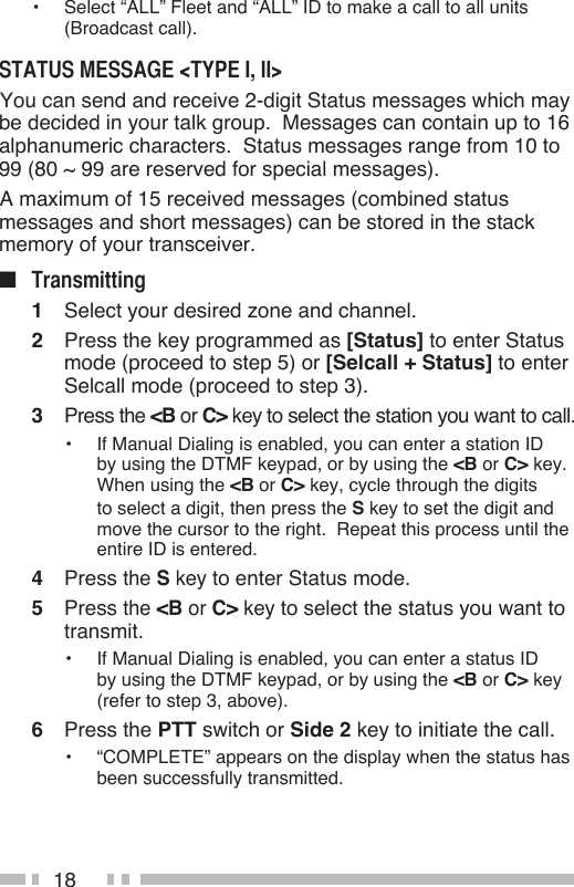 18•  Select “ALL” Fleet and “ALL” ID to make a call to all units (Broadcast call). You can send and receive 2-digit Status messages which may be decided in your talk group.  Messages can contain up to 16 alphanumeric characters.  Status messages range from 10 to 99 (80 ~ 99 are reserved for special messages). A maximum of 15 received messages (combined status messages and short messages) can be stored in the stack memory of your transceiver.■ 1  Select your desired zone and channel.2  Press the key programmed as [Status] to enter Status mode (proceed to step 5) or [Selcall + Status] to enter Selcall mode (proceed to step 3).3  Press the &lt;B or C&gt; key to select the station you want to call.•  If Manual Dialing is enabled, you can enter a station ID by using the DTMF keypad, or by using the &lt;B or C&gt; key.  When using the &lt;B or C&gt; key, cycle through the digits to select a digit, then press the S key to set the digit and move the cursor to the right.  Repeat this process until the entire ID is entered.4  Press the S key to enter Status mode.5  Press the &lt;B or C&gt; key to select the status you want to transmit.•  If Manual Dialing is enabled, you can enter a status ID by using the DTMF keypad, or by using the &lt;B or C&gt; key (refer to step 3, above).6  Press the PTT switch or Side 2 key to initiate the call.•  “COMPLETE” appears on the display when the status has been successfully transmitted.