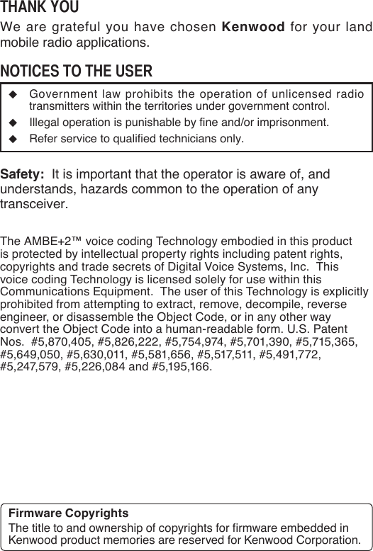 Thank YouWe are grateful you have chosen Kenwood for your land mobile radio applications. noTices To The user◆  Government law prohibits the operation of unlicensed radio transmitters within the territories under government control.◆  Illegal operation is punishable by fine and/or imprisonment.◆  Refer service to qualified technicians only.Safety:  It is important that the operator is aware of, and understands, hazards common to the operation of any transceiver.The AMBE+2™ voice coding Technology embodied in this product is protected by intellectual property rights including patent rights, copyrights and trade secrets of Digital Voice Systems, Inc.  This voice coding Technology is licensed solely for use within this Communications Equipment.  The user of this Technology is explicitly prohibited from attempting to extract, remove, decompile, reverse engineer, or disassemble the Object Code, or in any other way convert the Object Code into a human-readable form. U.S. Patent Nos.  #5,870,405, #5,826,222, #5,754,974, #5,701,390, #5,715,365, #5,649,050, #5,630,011, #5,581,656, #5,517,511, #5,491,772, #5,247,579, #5,226,084 and #5,195,166.Firmware CopyrightsThe title to and ownership of copyrights for firmware embedded in Kenwood product memories are reserved for Kenwood Corporation. 