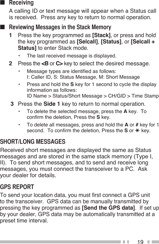 19■   A calling ID or text message will appear when a Status call is received.  Press any key to return to normal operation.■1 Press the key programmed as [Stack], or press and hold the key programmed as [Selcall], [Status], or [Selcall + Status] to enter Stack mode.•  The last received message is displayed.2  Press the &lt;B or C&gt; key to select the desired message.•  Message types are identified as follows: I: Caller ID, S: Status Message, M: Short Message•  Press and hold the S key for 1 second to cycle the display information as follows: ID Name &gt; Status/Short Message &gt; CH/GID &gt; Time Stamp 3  Press the Side 1 key to return to normal operation.•   To delete the selected message, press the A key.  To confirm the deletion, Press the S key.•   To delete all messages, press and hold the A or # key for 1 second.  To confirm the deletion, Press the S or   key. Received short messages are displayed the same as Status messages and are stored in the same stack memory (Type I, II).  To send short messages, and to send and receive long messages, you must connect the transceiver to a PC.  Ask your dealer for details.To send your location data, you must first connect a GPS unit to the transceiver.  GPS data can be manually transmitted by pressing the key programmed as [Send the GPS data].  If set up by your dealer, GPS data may be automatically transmitted at a preset time interval.