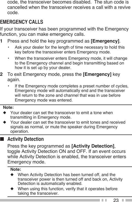 23code, the transceiver becomes disabled.  The stun code is cancelled when the transceiver receives a call with a revive code.If your transceiver has been programmed with the Emergency function, you can make emergency calls.1  Press and hold the key programmed as [Emergency].•  Ask your dealer for the length of time necessary to hold this key before the transceiver enters Emergency mode.•  When the transceiver enters Emergency mode, it will change to the Emergency channel and begin transmitting based on how it is set up by your dealer.2  To exit Emergency mode, press the [Emergency] key again.•  If the Emergency mode completes a preset number of cycles, Emergency mode will automatically end and the transceiver will return to the zone and channel that was in use before Emergency mode was entered.Note:◆  Your dealer can set the transceiver to emit a tone when transmitting in Emergency mode.◆  Your dealer can set the transceiver to emit tones and received signals as normal, or mute the speaker during Emergency operation.■   Press the key programmed as [Activity Detection], toggle Activity Detection ON and OFF. If an event occurs while Activity Detection is enabled, the transceiver enters Emergency mode.Note:◆  When Activity Detection has been turned off, and the transceiver power is then turned off and back on, Activity Detection is automatically enabled.◆  When using this function, verify that it operates before taking the transceiver.