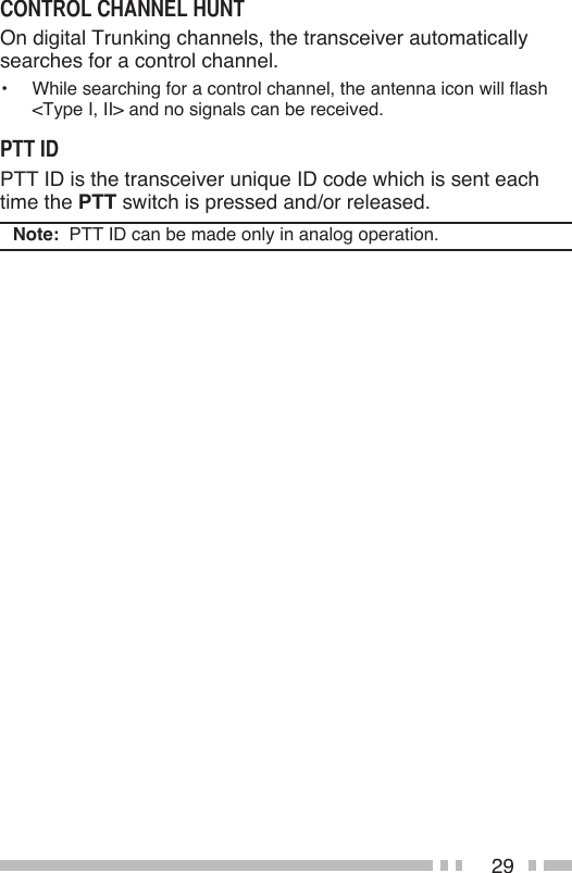 29On digital Trunking channels, the transceiver automatically searches for a control channel.•  While searching for a control channel, the antenna icon will flash  &lt;Type I, II&gt; and no signals can be received.PTT ID is the transceiver unique ID code which is sent each time the PTT switch is pressed and/or released.Note:  PTT ID can be made only in analog operation.