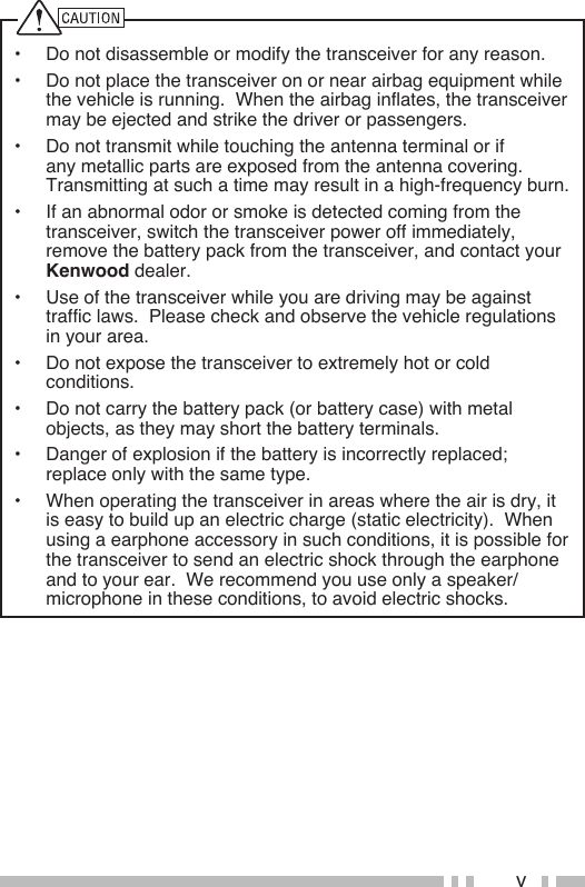 v•  Do not disassemble or modify the transceiver for any reason.•  Do not place the transceiver on or near airbag equipment while the vehicle is running.  When the airbag inflates, the transceiver may be ejected and strike the driver or passengers.•  Do not transmit while touching the antenna terminal or if any metallic parts are exposed from the antenna covering.  Transmitting at such a time may result in a high-frequency burn.•  If an abnormal odor or smoke is detected coming from the transceiver, switch the transceiver power off immediately, remove the battery pack from the transceiver, and contact your Kenwood dealer.•  Use of the transceiver while you are driving may be against traffic laws.  Please check and observe the vehicle regulations in your area.•  Do not expose the transceiver to extremely hot or cold conditions.•  Do not carry the battery pack (or battery case) with metal objects, as they may short the battery terminals.•  Danger of explosion if the battery is incorrectly replaced; replace only with the same type.•  When operating the transceiver in areas where the air is dry, it is easy to build up an electric charge (static electricity).  When using a earphone accessory in such conditions, it is possible for the transceiver to send an electric shock through the earphone and to your ear.  We recommend you use only a speaker/microphone in these conditions, to avoid electric shocks.