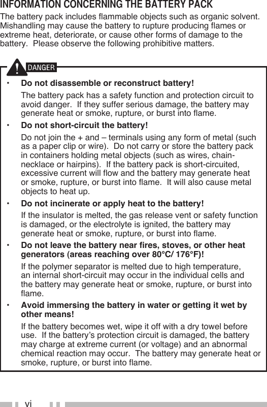 viinformaTion concerning The baTTery packThe battery pack includes flammable objects such as organic solvent.  Mishandling may cause the battery to rupture producing flames or extreme heat, deteriorate, or cause other forms of damage to the battery.  Please observe the following prohibitive matters.•  Do not disassemble or reconstruct battery!  The battery pack has a safety function and protection circuit to avoid danger.  If they suffer serious damage, the battery may generate heat or smoke, rupture, or burst into flame.•  Do not short-circuit the battery!  Do not join the + and – terminals using any form of metal (such as a paper clip or wire).  Do not carry or store the battery pack in containers holding metal objects (such as wires, chain-necklace or hairpins).  If the battery pack is short-circuited, excessive current will flow and the battery may generate heat or smoke, rupture, or burst into flame.  It will also cause metal objects to heat up.•  Do not incinerate or apply heat to the battery!  If the insulator is melted, the gas release vent or safety function is damaged, or the electrolyte is ignited, the battery may generate heat or smoke, rupture, or burst into flame.•  Do not leave the battery near fires, stoves, or other heat generators (areas reaching over 80°C/ 176°F)!  If the polymer separator is melted due to high temperature, an internal short-circuit may occur in the individual cells and the battery may generate heat or smoke, rupture, or burst into flame.  •  Avoid immersing the battery in water or getting it wet by other means!  If the battery becomes wet, wipe it off with a dry towel before use.  If the battery’s protection circuit is damaged, the battery may charge at extreme current (or voltage) and an abnormal chemical reaction may occur.  The battery may generate heat or smoke, rupture, or burst into flame.