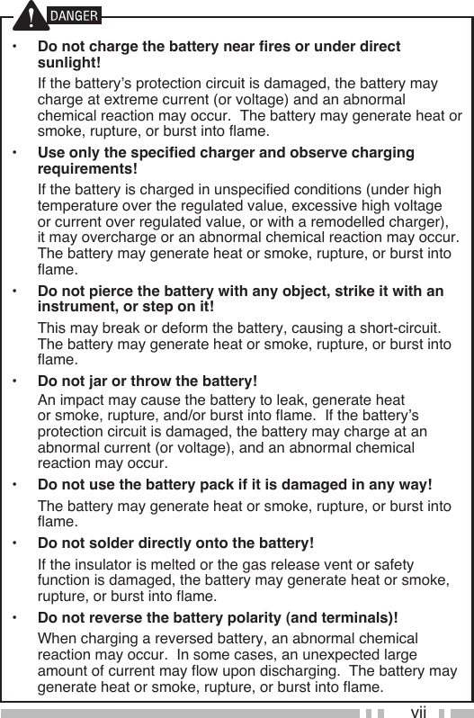 vii•  Do not charge the battery near fires or under direct sunlight!  If the battery’s protection circuit is damaged, the battery may charge at extreme current (or voltage) and an abnormal chemical reaction may occur.  The battery may generate heat or smoke, rupture, or burst into flame.•  Use only the specified charger and observe charging requirements!  If the battery is charged in unspecified conditions (under high temperature over the regulated value, excessive high voltage or current over regulated value, or with a remodelled charger), it may overcharge or an abnormal chemical reaction may occur.  The battery may generate heat or smoke, rupture, or burst into flame.•  Do not pierce the battery with any object, strike it with an instrument, or step on it!  This may break or deform the battery, causing a short-circuit.  The battery may generate heat or smoke, rupture, or burst into flame.•  Do not jar or throw the battery!  An impact may cause the battery to leak, generate heat or smoke, rupture, and/or burst into flame.  If the battery’s protection circuit is damaged, the battery may charge at an abnormal current (or voltage), and an abnormal chemical reaction may occur.•  Do not use the battery pack if it is damaged in any way!  The battery may generate heat or smoke, rupture, or burst into flame.•  Do not solder directly onto the battery!  If the insulator is melted or the gas release vent or safety function is damaged, the battery may generate heat or smoke, rupture, or burst into flame.•  Do not reverse the battery polarity (and terminals)!  When charging a reversed battery, an abnormal chemical reaction may occur.  In some cases, an unexpected large amount of current may flow upon discharging.  The battery may generate heat or smoke, rupture, or burst into flame.