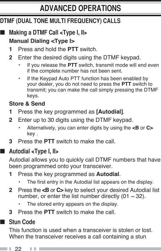 22■ Manual Dialing &lt;Type I&gt;1  Press and hold the PTT switch.2  Enter the desired digits using the DTMF keypad.•  If you release the PTT switch, transmit mode will end even if the complete number has not been sent.•  If the Keypad Auto PTT function has been enabled by your dealer, you do not need to press the PTT switch to transmit; you can make the call simply pressing the DTMF keys.Store &amp; Send1  Press the key programmed as [Autodial].2  Enter up to 30 digits using the DTMF keypad.•  Alternatively, you can enter digits by using the &lt;B or C&gt; key .3  Press the PTT switch to make the call.■   Autodial allows you to quickly call DTMF numbers that have been programmed onto your transceiver.1  Press the key programmed as Autodial.•  The first entry in the Autodial list appears on the display.2  Press the &lt;B or C&gt; key to select your desired Autodial list number, or enter the list number directly (01 ~ 32).•  The stored entry appears on the display.3  Press the PTT switch to make the call.■   This function is used when a transceiver is stolen or lost.  When the transceiver receives a call containing a stun 