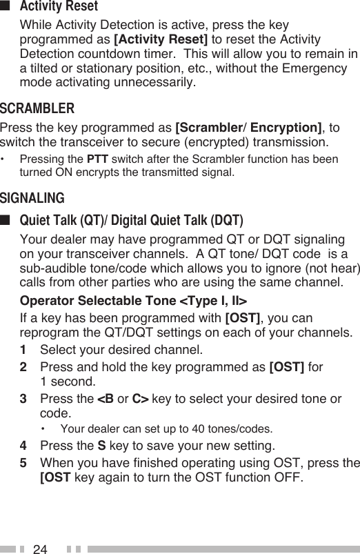 24■   While Activity Detection is active, press the key programmed as [Activity Reset] to reset the Activity Detection countdown timer.  This will allow you to remain in a tilted or stationary position, etc., without the Emergency mode activating unnecessarily.Press the key programmed as [Scrambler/ Encryption], to switch the transceiver to secure (encrypted) transmission.•  Pressing the PTT switch after the Scrambler function has been turned ON encrypts the transmitted signal.■   Your dealer may have programmed QT or DQT signaling on your transceiver channels.  A QT tone/ DQT code  is a  sub-audible tone/code which allows you to ignore (not hear) calls from other parties who are using the same channel.  Operator Selectable Tone &lt;Type I, II&gt;  If a key has been programmed with [OST], you can reprogram the QT/DQT settings on each of your channels.1  Select your desired channel.2  Press and hold the key programmed as [OST] for  1 second.3  Press the &lt;B or C&gt; key to select your desired tone or code.•  Your dealer can set up to 40 tones/codes.4  Press the S key to save your new setting.5  When you have finished operating using OST, press the [OST key again to turn the OST function OFF.